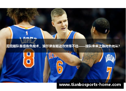 尼克斯队客场告负魔术，波尔津吉斯进攻效率不佳——球队未来之路何去何从？