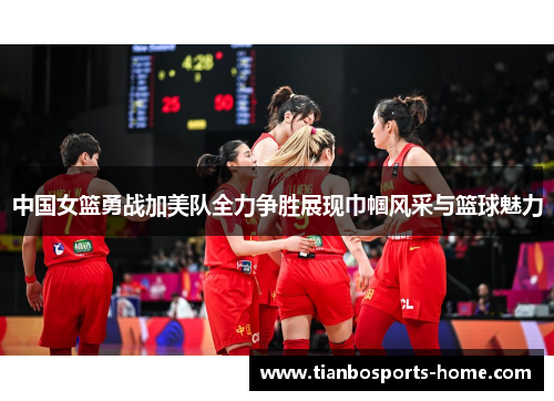 中国女篮勇战加美队全力争胜展现巾帼风采与篮球魅力